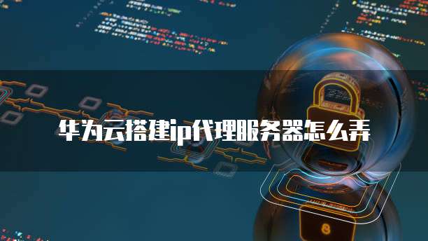 华为云搭建ip代理服务器怎么弄