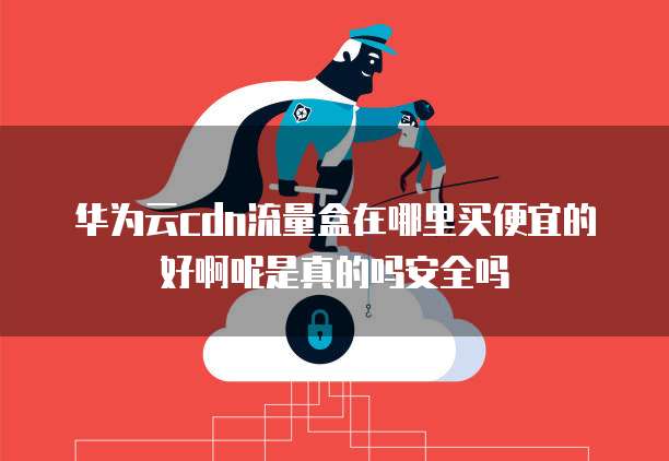 华为云cdn流量盒在哪里买便宜的好啊呢是真的吗安全吗