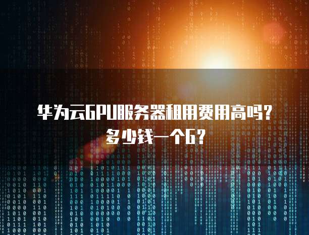 华为云GPU服务器租用费用高吗?多少钱一个G?