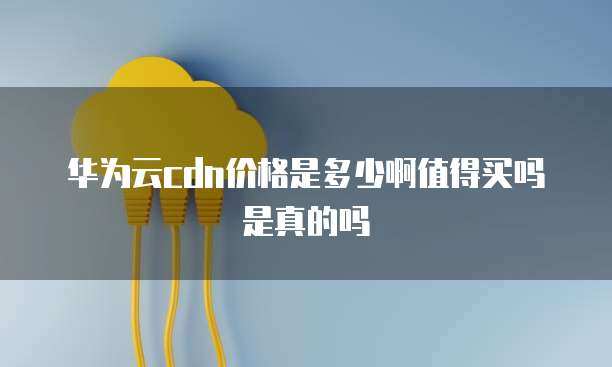 华为云cdn价格是多少啊值得买吗是真的吗