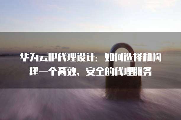 华为云IP代理设计:如何选择和构建一个高效、安全的代理服务