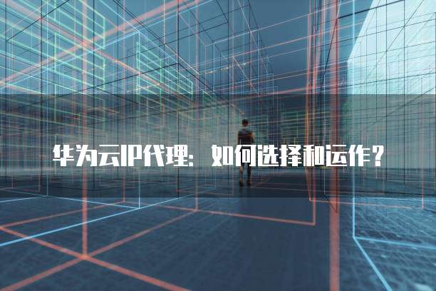 华为云IP代理：如何选择和运作？