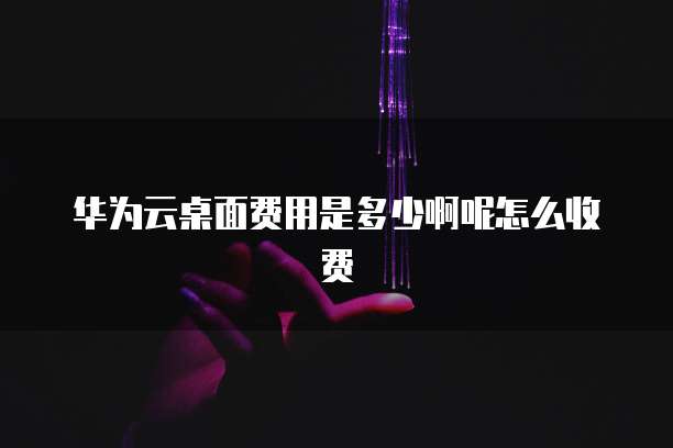 华为云桌面费用是多少啊呢怎么收费