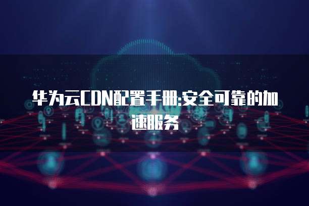 华为云CDN配置手册:安全可靠的加速服务