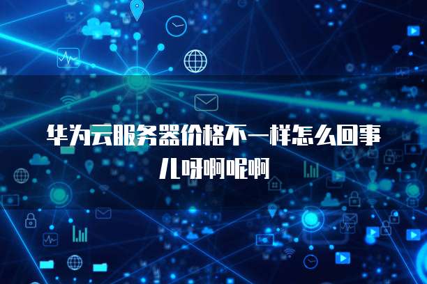 华为云服务器价格不一样怎么回事儿呀啊呢啊