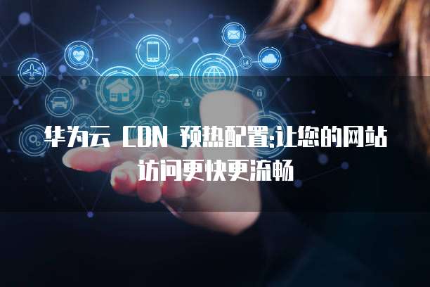 华为云 CDN 预热配置:让您的网站访问更快更流畅