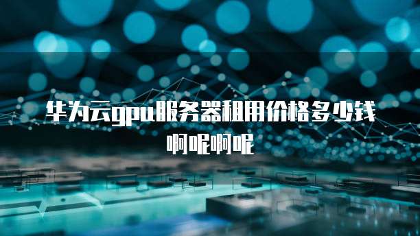 华为云gpu服务器租用价格多少钱啊呢啊呢