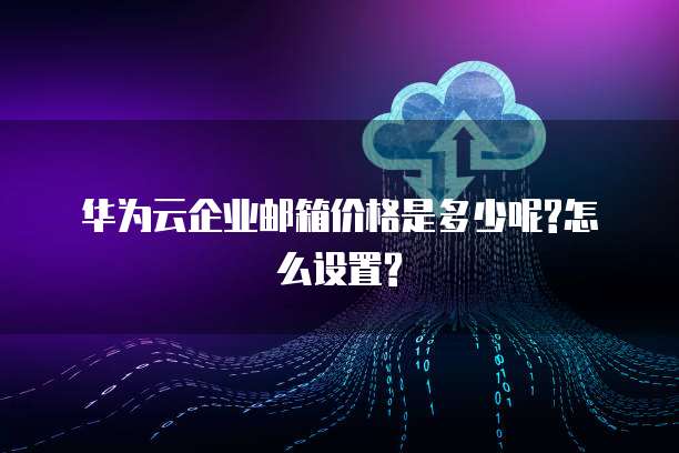 华为云企业邮箱价格是多少呢?怎么设置?