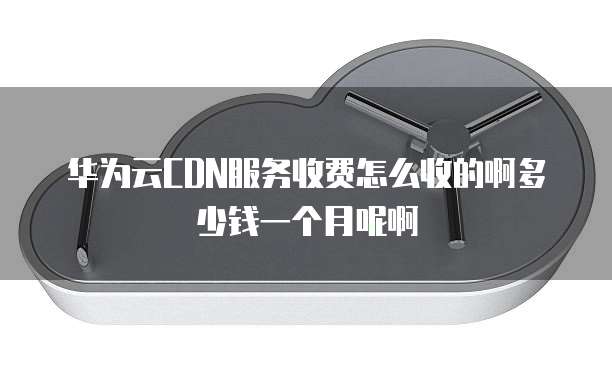 华为云CDN服务收费怎么收的啊多少钱一个月呢啊