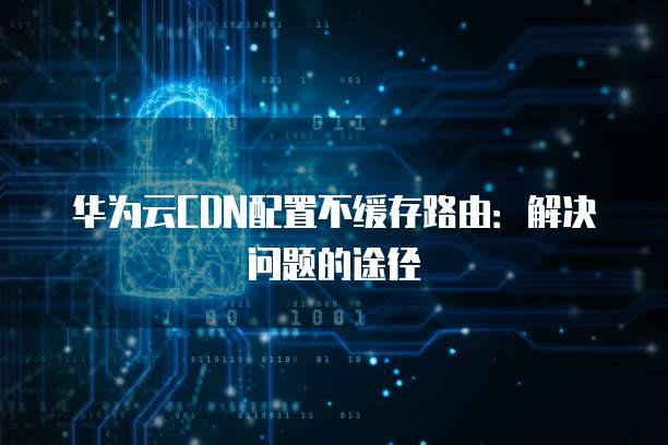 华为云CDN配置不缓存路由：解决问题的途径