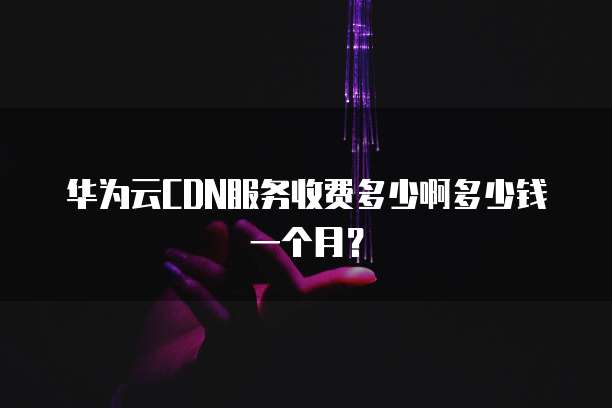 华为云CDN服务收费多少啊多少钱一个月?
