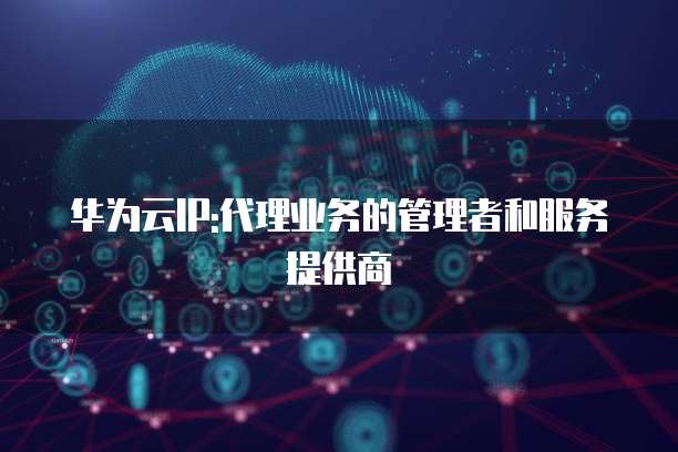 华为云IP:代理业务的管理者和服务提供商