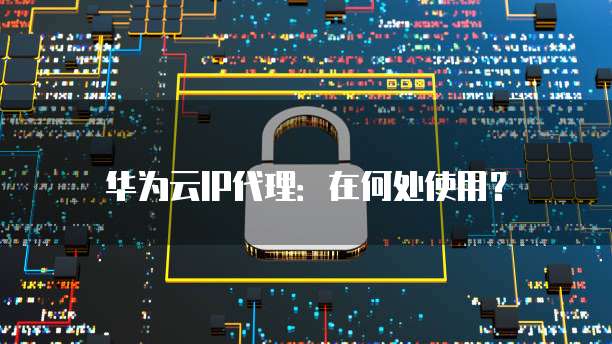 华为云IP代理:在何处使用?