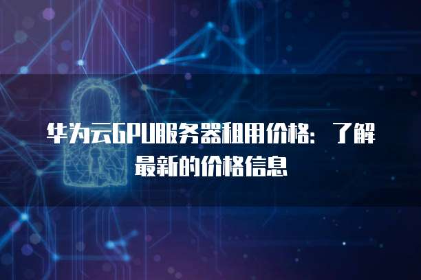 华为云GPU服务器租用价格:了解最新的价格信息