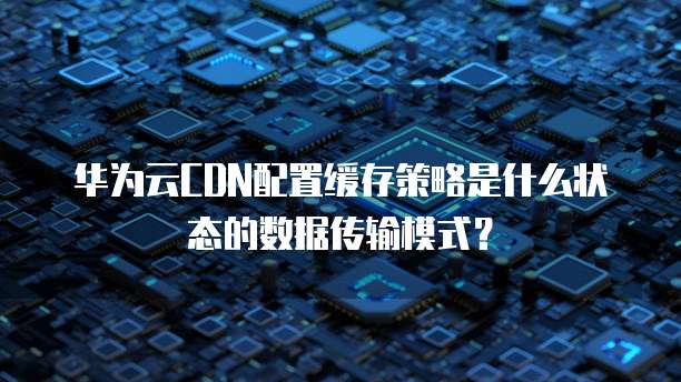 华为云CDN配置缓存策略是什么状态的数据传输模式？
