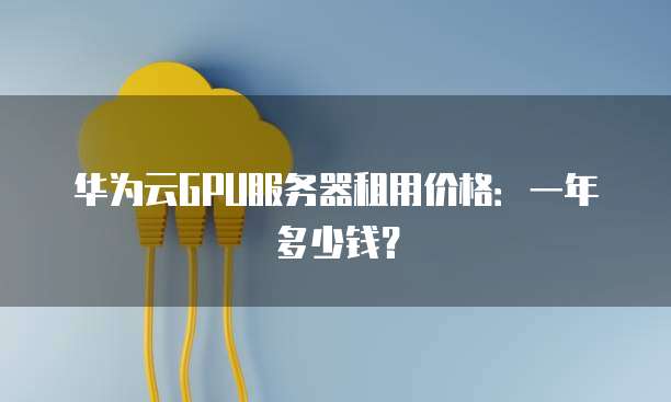 华为云GPU服务器租用价格:一年多少钱?