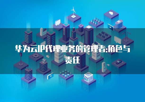 华为云IP代理业务的管理者:角色与责任