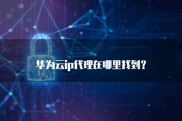 华为云ip代理在哪里找到？