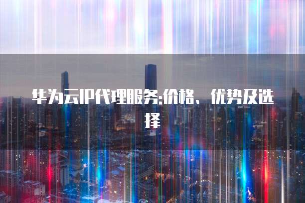 华为云IP代理服务:价格、优势及选择