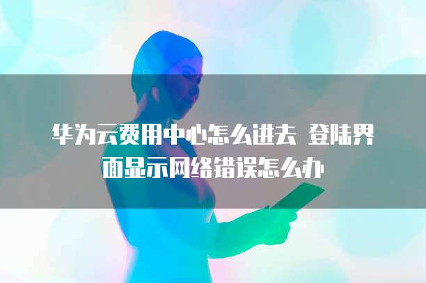 华为云费用中心怎么进去 登陆界面显示网络错误怎么办