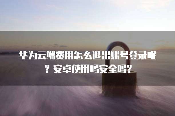 华为云端费用怎么退出账号登录呢？安卓使用吗安全吗？