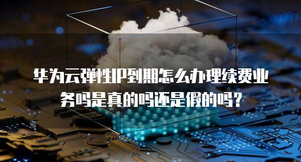华为云弹性IP到期怎么办理续费业务吗是真的吗还是假的吗？