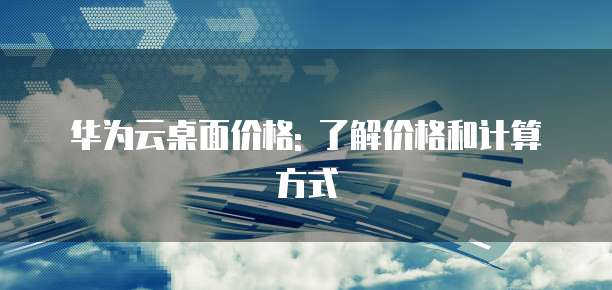 华为云桌面价格: 了解价格和计算方式