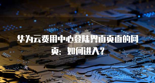 华为云费用中心登陆界面页面的网页:如何进入?