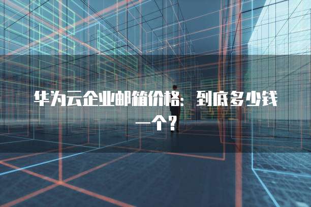 华为云企业邮箱价格:到底多少钱一个?