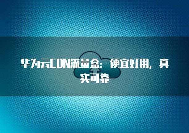 华为云CDN流量盒:便宜好用,真实可靠
