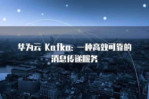 华为云 Kafka: 一种高效可靠的消息传递服务