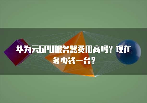 华为云GPU服务器费用高吗?现在多少钱一台?