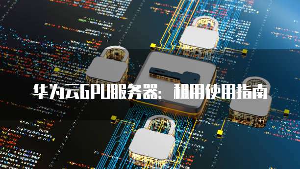 华为云GPU服务器:租用使用指南