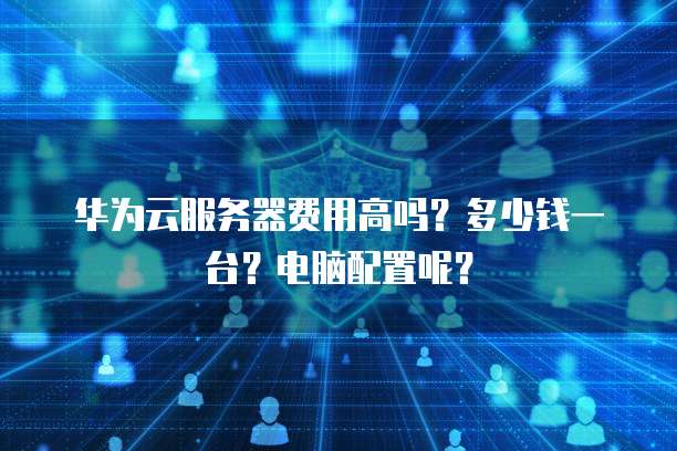华为云服务器费用高吗?多少钱一台?电脑配置呢?