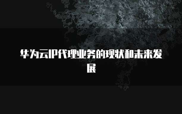 华为云IP代理业务的现状和未来发展