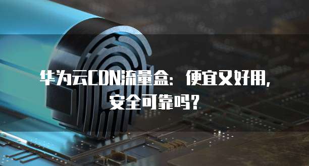华为云CDN流量盒:便宜又好用,安全可靠吗?