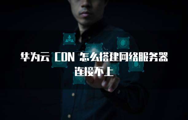 华为云 CDN 怎么搭建网络服务器连接不上