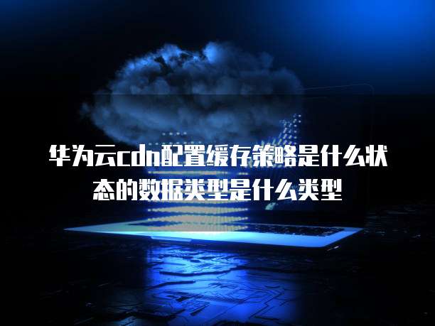 华为云cdn配置缓存策略是什么状态的数据类型是什么类型