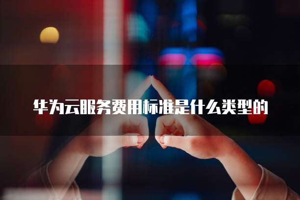 华为云服务费用标准是什么类型的