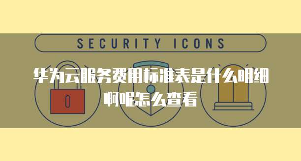 华为云服务费用标准表是什么明细啊呢怎么查看