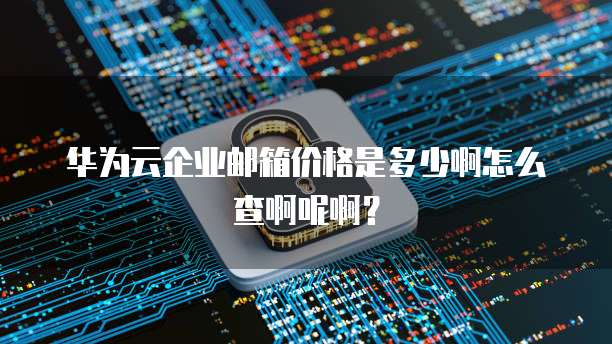 华为云企业邮箱价格是多少啊怎么查啊呢啊?