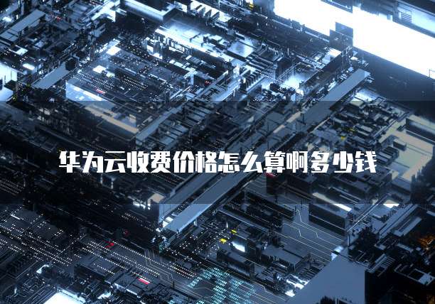 华为云收费价格怎么算啊多少钱