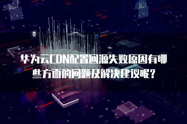 华为云CDN配置回源失败原因有哪些方面的问题及解决建议呢?