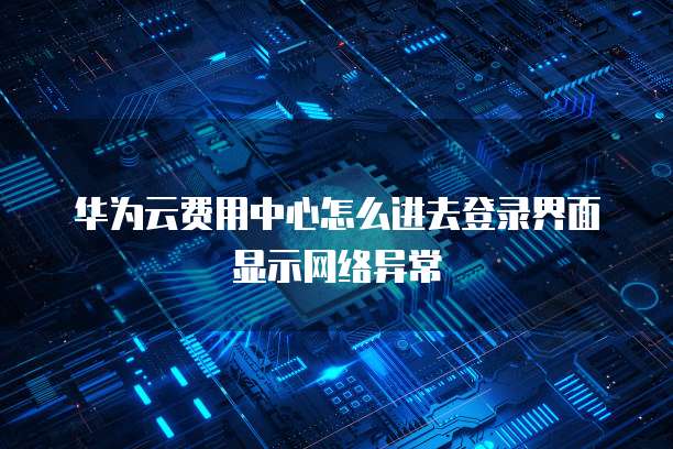 华为云费用中心怎么进去登录界面显示网络异常