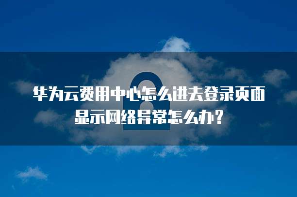 华为云费用中心怎么进去登录页面显示网络异常怎么办?