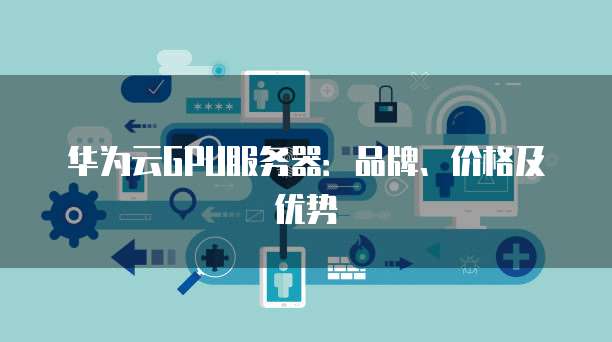 华为云GPU服务器:品牌、价格及优势