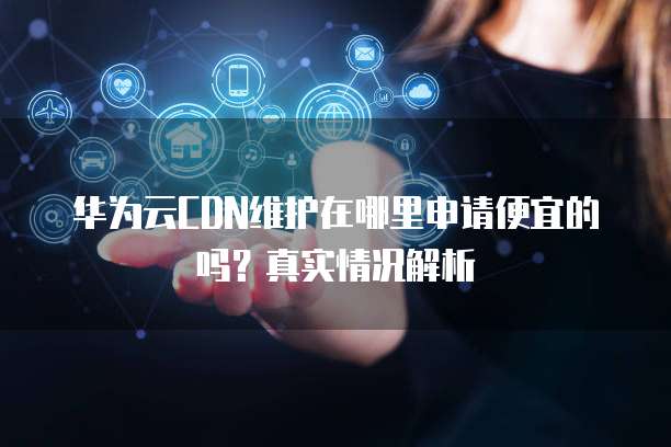 华为云CDN维护在哪里申请便宜的吗?真实情况解析