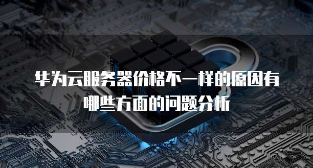 华为云服务器价格不一样的原因有哪些方面的问题分析