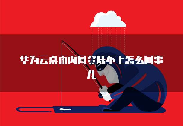 华为云桌面内网登陆不上怎么回事儿