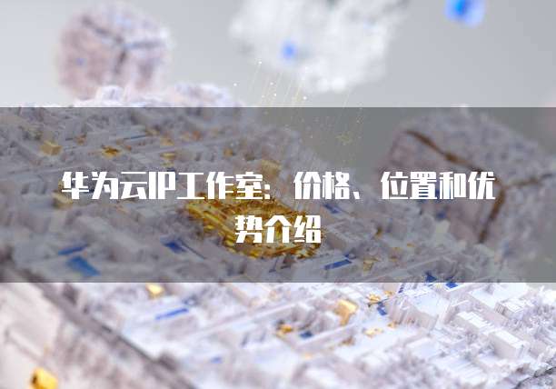 华为云IP工作室:价格、位置和优势介绍